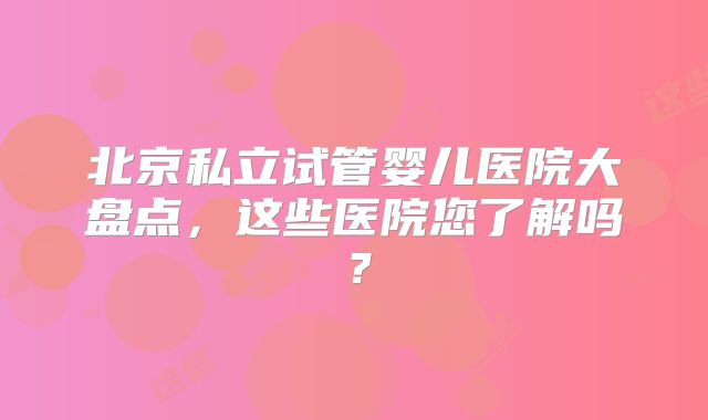 北京私立试管婴儿医院大盘点，这些医院您了解吗？