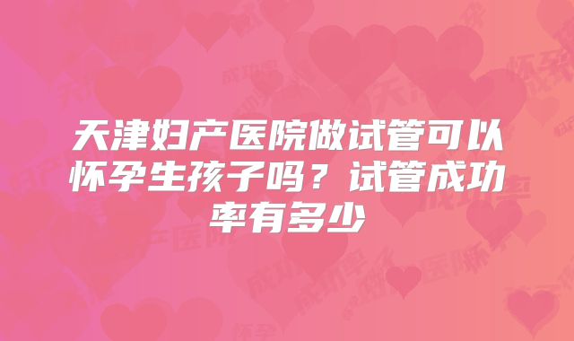 天津妇产医院做试管可以怀孕生孩子吗?试管成功率有多少