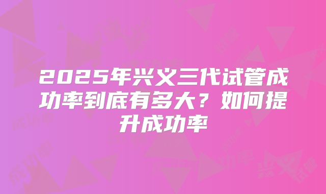 2025年兴义三代试管成功率到底有多大?如何提升成功率