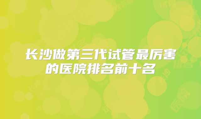 长沙做第三代试管最厉害的医院排名前十名
