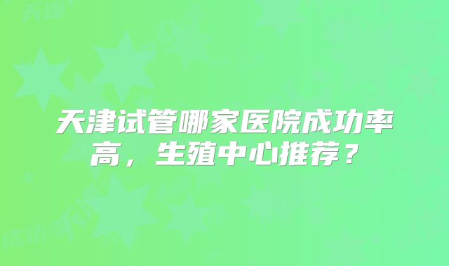 天津试管哪家医院成功率高，生殖中心推荐？