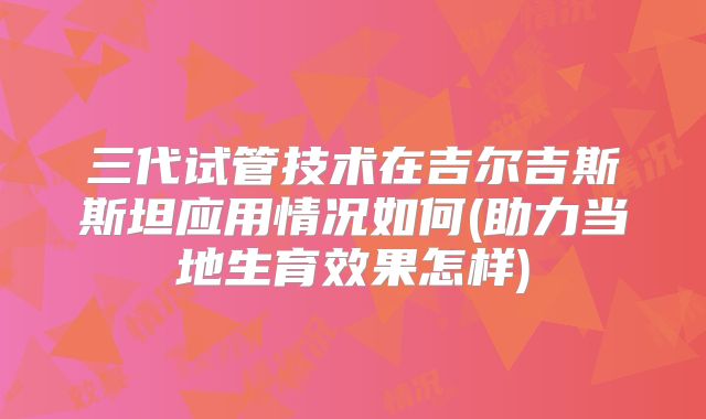 三代试管技术在吉尔吉斯斯坦应用情况如何(助力当地生育效果怎样)