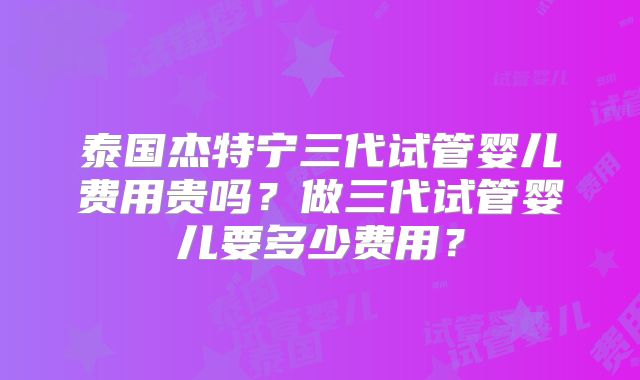 泰国杰特宁三代试管婴儿费用贵吗?做三代试管婴儿要多少费用?