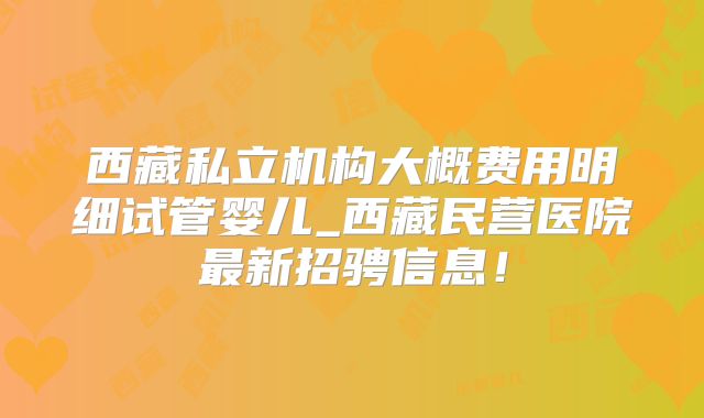 西藏私立机构大概费用明细试管婴儿_西藏民营医院最新招骋信息!