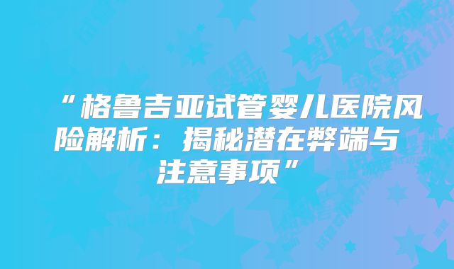 “格鲁吉亚试管婴儿医院风险解析：揭秘潜在弊端与注意事项”