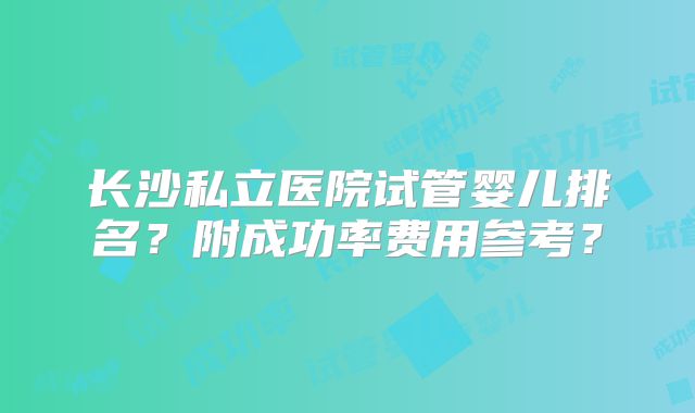 长沙私立医院试管婴儿排名？附成功率费用参考？