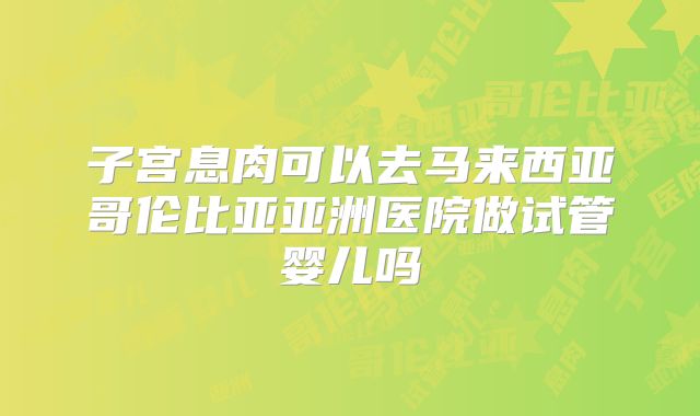 子宫息肉可以去马来西亚哥伦比亚亚洲医院做试管婴儿吗