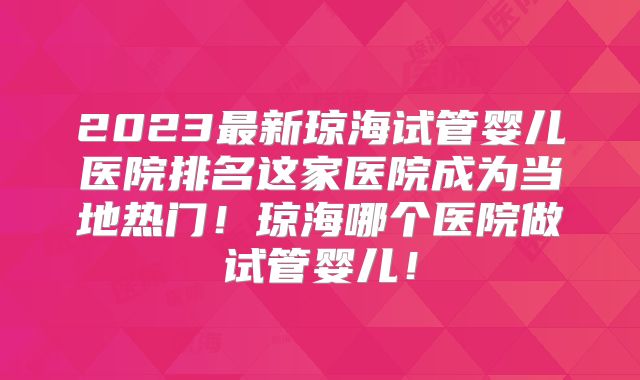 2023最新琼海试管婴儿医院排名这家医院成为当地热门!琼海哪个医院做试管婴儿!