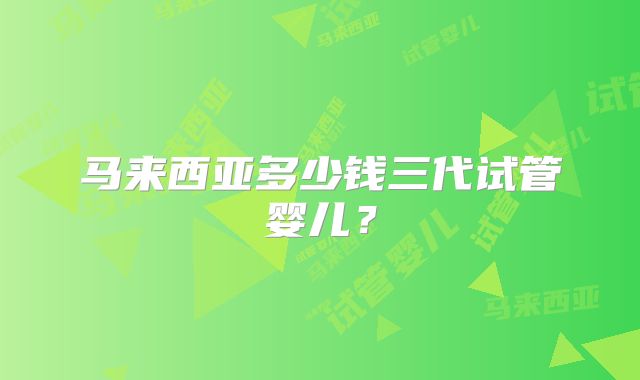 马来西亚多少钱三代试管婴儿?