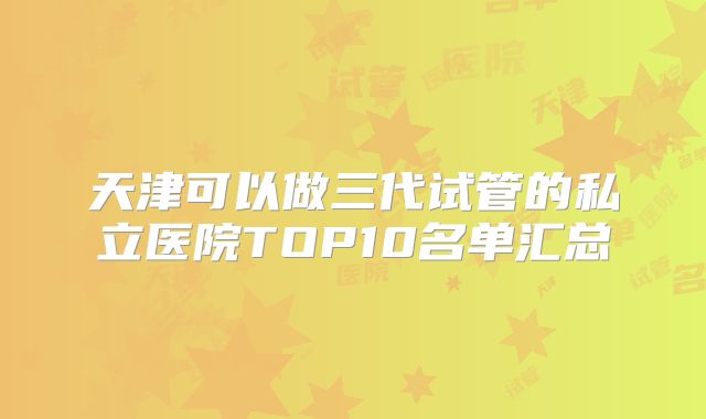 天津可以做三代试管的私立医院TOP10名单汇总
