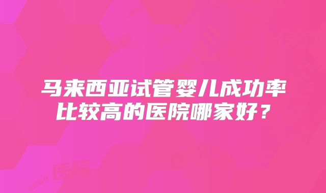 马来西亚试管婴儿成功率比较高的医院哪家好?