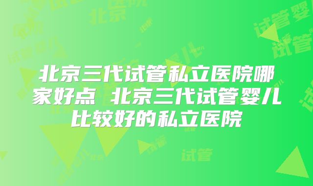 北京三代试管私立医院哪家好点 北京三代试管婴儿比较好的私立医院