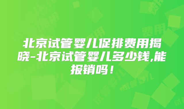 北京试管婴儿促排费用揭晓-北京试管婴儿多少钱,能报销吗!