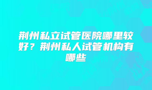 荆州私立试管医院哪里较好？荆州私人试管机构有哪些