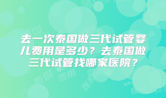 去一次泰国做三代试管婴儿费用是多少？去泰国做三代试管找哪家医院？