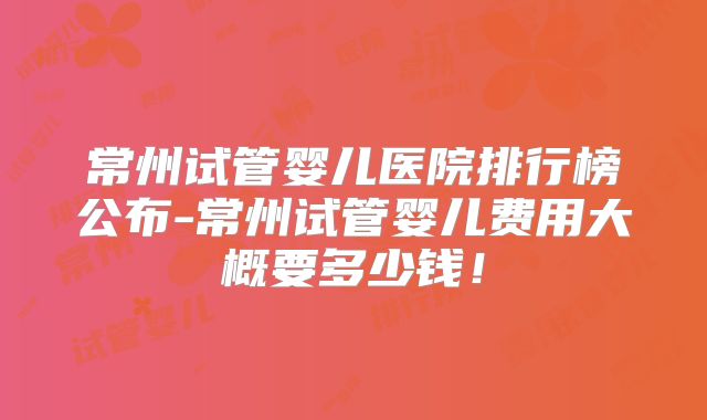 常州试管婴儿医院排行榜公布-常州试管婴儿费用大概要多少钱!