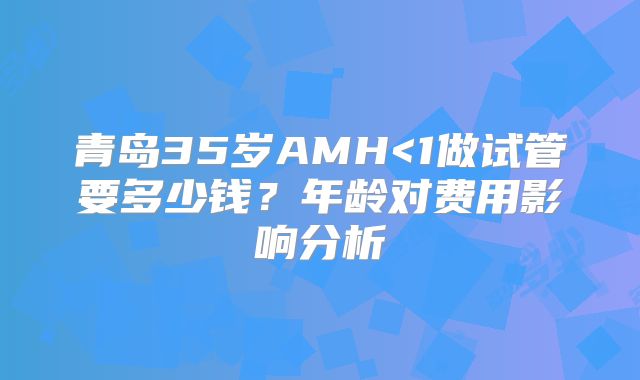 青岛35岁AMH<1做试管要多少钱?年龄对费用影响分析