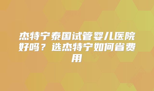杰特宁泰国试管婴儿医院好吗？选杰特宁如何省费用