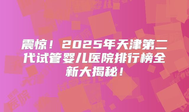 震惊!2025年天津第二代试管婴儿医院排行榜全新大揭秘!