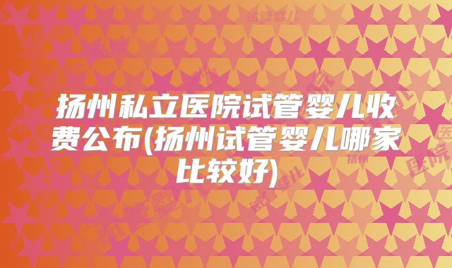 扬州私立医院试管婴儿收费公布(扬州试管婴儿哪家比较好)