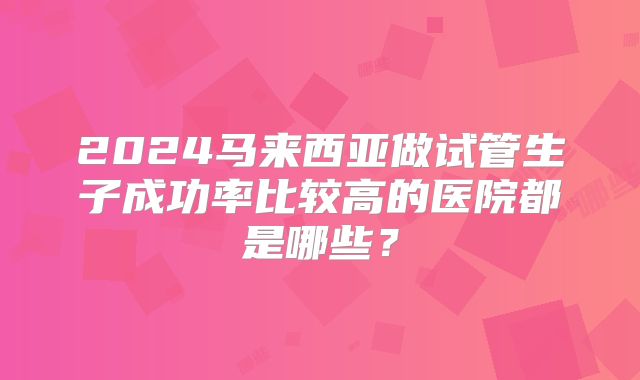 2024马来西亚做试管生子成功率比较高的医院都是哪些?