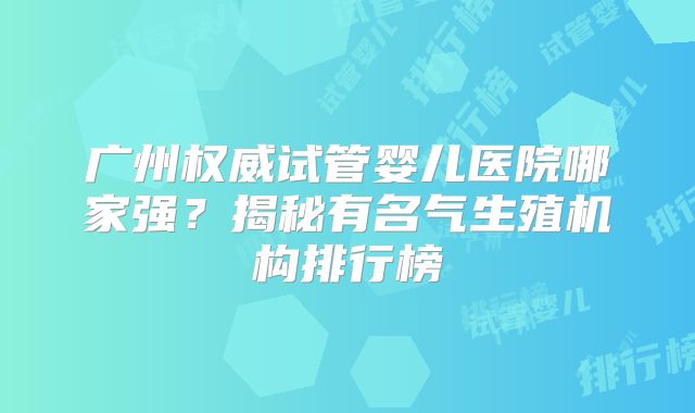 广州权威试管婴儿医院哪家强？揭秘有名气生殖机构排行榜