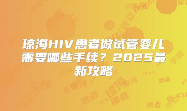 琼海HIV患者做试管婴儿需要哪些手续？2025最新攻略