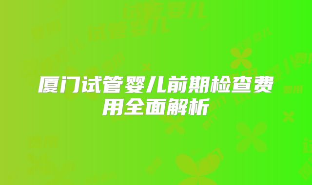 厦门试管婴儿前期检查费用全面解析