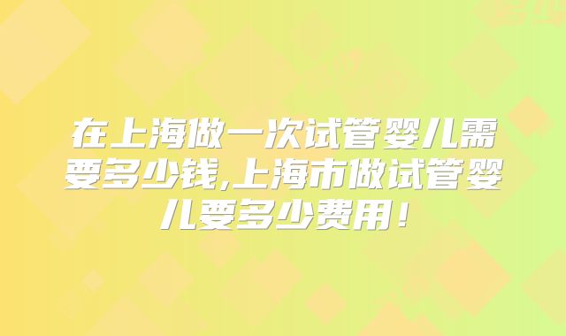 在上海做一次试管婴儿需要多少钱,上海市做试管婴儿要多少费用！