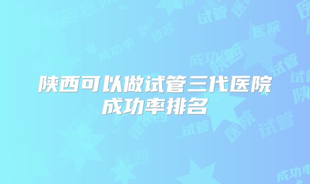 陕西可以做试管三代医院成功率排名