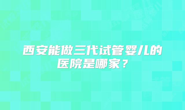 西安能做三代试管婴儿的医院是哪家?