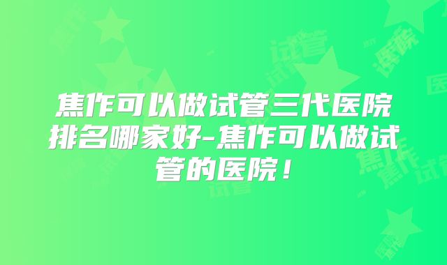 焦作可以做试管三代医院排名哪家好-焦作可以做试管的医院！