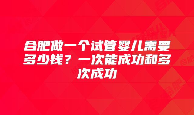合肥做一个试管婴儿需要多少钱?一次能成功和多次成功