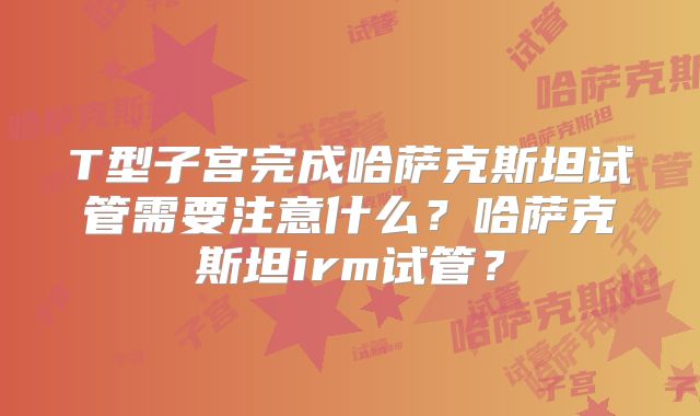 T型子宫完成哈萨克斯坦试管需要注意什么?哈萨克斯坦irm试管?