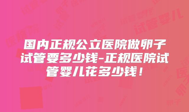国内正规公立医院做卵子试管要多少钱-正规医院试管婴儿花多少钱！