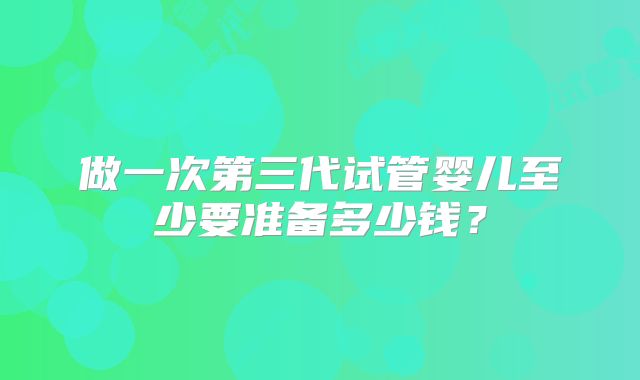 做一次第三代试管婴儿至少要准备多少钱?