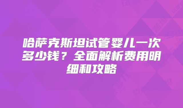 哈萨克斯坦试管婴儿一次多少钱？全面解析费用明细和攻略