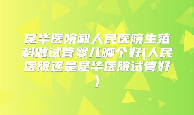 昆华医院和人民医院生殖科做试管婴儿哪个好(人民医院还是昆华医院试管好)