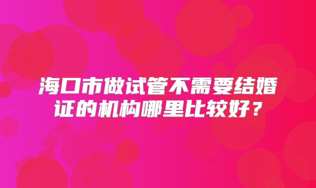海口市做试管不需要结婚证的机构哪里比较好？
