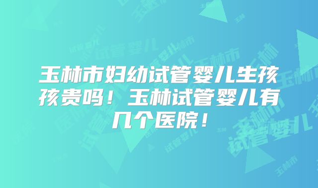 玉林市妇幼试管婴儿生孩孩贵吗！玉林试管婴儿有几个医院！