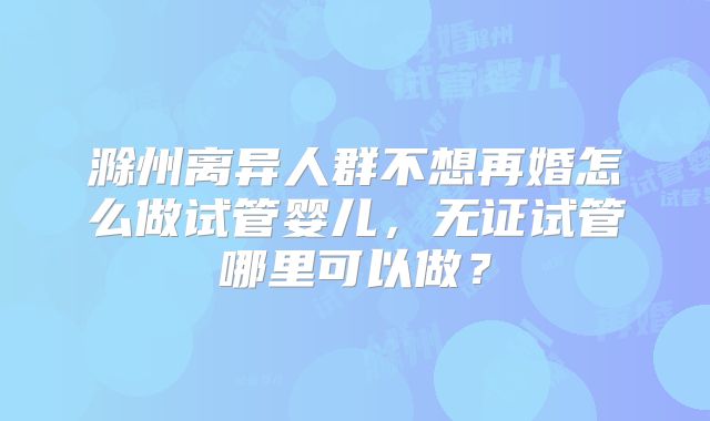 滁州离异人群不想再婚怎么做试管婴儿，无证试管哪里可以做？