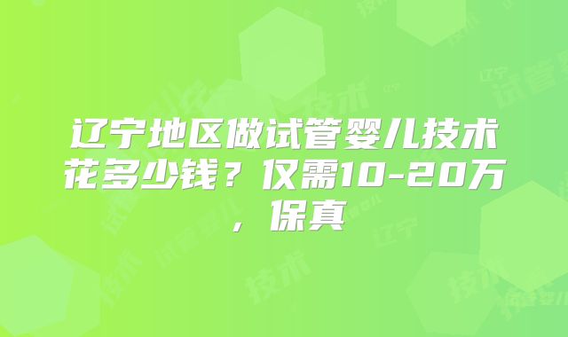 辽宁地区做试管婴儿技术花多少钱?仅需10-20万,保真