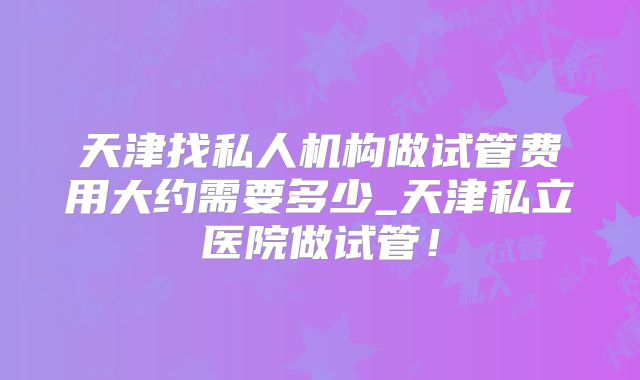 天津找私人机构做试管费用大约需要多少_天津私立医院做试管!