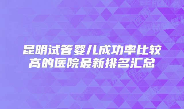 昆明试管婴儿成功率比较高的医院最新排名汇总