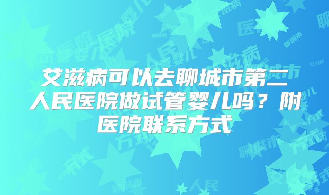 艾滋病可以去聊城市第二人民医院做试管婴儿吗？附医院联系方式