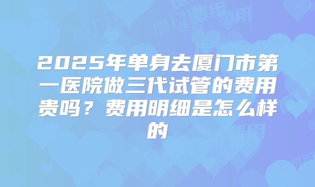 2025年单身去厦门市第一医院做三代试管的费用贵吗?费用明细是怎么样的