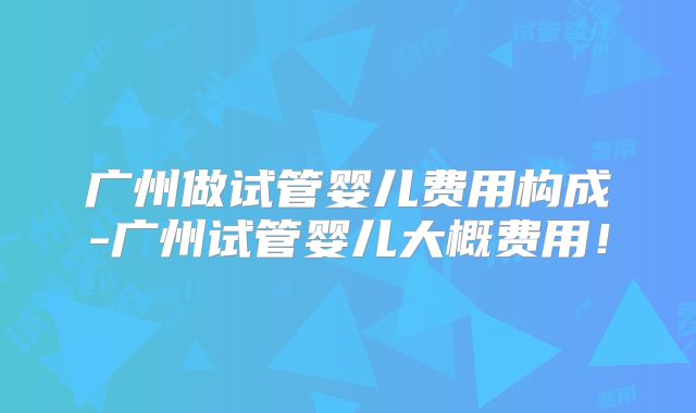 广州做试管婴儿费用构成-广州试管婴儿大概费用！