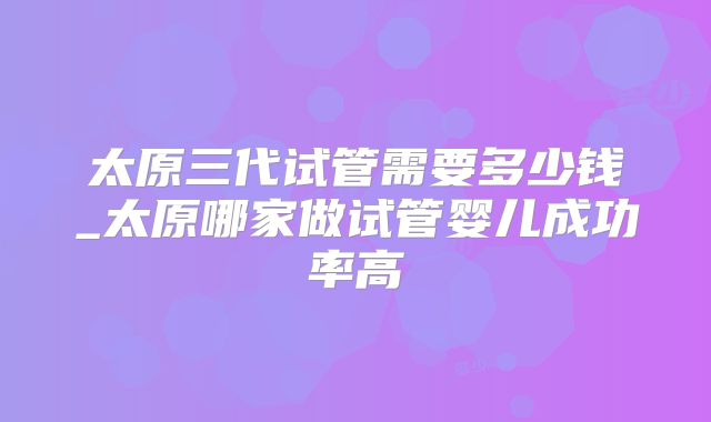 太原三代试管需要多少钱_太原哪家做试管婴儿成功率高