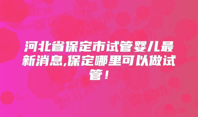 河北省保定市试管婴儿最新消息,保定哪里可以做试管！