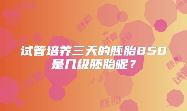 试管培养三天的胚胎850是几级胚胎呢?